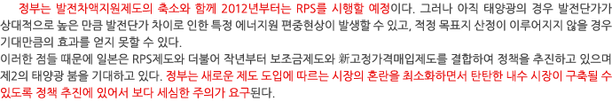 정부는 발전차액지원제도의 축소와 함께 2012년부터는 RPS를 시행할 예정이다. 그러나 아직 태양광의 경우 발전단가가 상대적으로 높은 만큼 발전단가 차이로 인한 특정 에너지원 편중현상이 발생할 수 있고, 적정 목표지 산정이 이루어지지 않을 경우 기대만큼의 효과를 얻지 못할 수 있다. 이러한 점들 때문에 일본은 RPS제도와 더불어 작년부터 보조금제도와 新고정가격매입제도를 결합하여 정책을 추진하고 있으며 제2의 태양광 붐을 기대하고 있다. 정부는 새로운 제도 도입에 따르는 시장의 혼란을 최소화하면서 탄탄한 내수 시장이 구축될 수 있도록 정책 추진에 있어서 보다 세심한 주의가 요구된다.