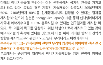 미래의 에너지공급에 관하여는 여러 선진국에서 국가적 관심을 가지고 도전하고 있다. 독일의 경우 계획된 기술개발이 성공할시 2050년까지 50%, 2100년까지 80%를 신재생에너지로 감당할 수 있다는 결과를 제시한 바 있으며, 일본은 Energy Rich Japan(ERJ)을 통해 신재생에너지가 자국내 에너지수요를 100% 충족시킬 수 있다는 연구결과를 제시한 바 있다. 즉, 이들이 목표를 달성하기 위한 핵심요소로서 제시하고 있는 것이 에너지기술의 획득에 있다는 것으로서 이를 위해 어떠한 방식의 전략적 방향을 제시하느냐가 관건이 되고 있다. 우리나라도 마찬가지이다. 
부존자원이라고는 인적자원이 전부인 우리의 입장에서 넘어야할 산은 결국 효율적인 기술개발에 있다는 것은 명약관화(明若觀火)한 일이다.  
본고에서는 중장기적 입장에서 에너지기술개발을 위한 전략적 방향을 제시하고자 한다.