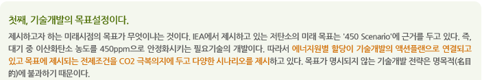 첫째, 기술개발의 목표설정이다.
제시하고자 하는 미래시점의 목표가 무엇이냐는 것이다. IEA에서 제시하고 있는 저탄소의 미래 목표는 '450 Scenario'에 근거를 두고 있다. 즉, 대기 중 이산화탄소 농도를 450ppm으로 안정화시키는 필요기술의 개발이다. 따라서 에너지원별 할당이 기술개발의 액션플랜으로 연결되고 있고 목표에 제시되는 전제조건을 CO2 극복의지에 두고 다양한 시나리오를 제시하고 있다. 목표가 명시되지 않는 기술개발 전략은 명목적(名目的)에 불과하기 때문이다.