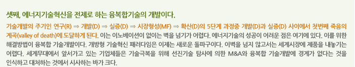 셋째, 에너지기술혁신을 전제로 하는 융복합기술의 개발이다.
              기술개발의 주기인 연구(R) ⇒ 개발(D) ⇒ 실증(D) ⇒ 시장형성(MF) ⇒ 확산(D)의 5단계 과정중 개발(D)과 실증(D) 사이에서 첫번째 죽음의 계곡(valley of death)에 도달하게 된다. 이는 이노베이션이 없이는 벽을 넘기가 어렵다. 에너지기술의 성공이 어려운 점은 여기에 있다. 이를 위한 해결방법이 융복합 기술개발이다. 개방형 기술혁신 패러다임은 이제는 새로운 돌파구이다. 이벽을 넘지 않고서는 세계시장에 제품을 내놓기는 어렵다. 세계무대에서 앞서가고 있는 기업체들은 기술극복을 위해 선진기술 탐사에 의한 M&A와 융복합 기술개발에 경계가 없다는 것을 인식하고 대처하는 것에서 시사하는 바가 크다. 