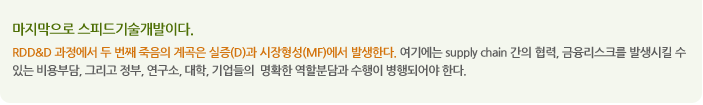 마지막으로 스피드기술개발이다.
RDD&D 과정에서 두 번째 죽음의 계곡은 실증(D)과 시장형성(MF)에서 발생한다. 여기에는 supply chain 간의 협력, 금융리스크를 발생시킬 수 있는 비용부담, 그리고 정부, 연구소, 대학, 기업들의  명확한 역할분담과 수행이 병행되어야 한다. 