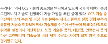 우리나라 역시 CCS 기술의 중요성을 인지하고 있으며 국가적 차원의 중점 그린에너지 기술로 선정하여 기술 개발을 추진 중에 있다. CCS 기술 중 이산화탄소의 수송 및 저장 기술 분야는 대규모 플랜트 실증 경험 부족과 충분한 저장소 미확보에 따라 기술개발 수준이 선진국에 비해 상대적으로 취약한 실정이나 이산화탄소 포집 기술은 풍력, 태양광, 연료전지 등의 다른 그린에너지 기술들에 비해 세계 수준과 차이가 크지 않은 것으로 평가받고 있다.