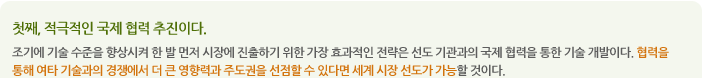 둘째, 비교 우위기술을 중점 개발해야 한다. 기술은 상품성이다.
애벌레가 껍질을 벗긴 후 어른벌레가 되어 활동하듯이 연구실에 머물러있는 기술은 영원히 잠들 수밖에 없다. 즉 껍질을 벗기 위한 기술의 극복 가능성과 어떤 기술이 가능한지 선별되어야 한다. 15대 그린에너지기술의 기술수준을 비교한 결과 원자력, LED, 소형히트펌프를 제외하고는 절대 우위기술이 없다. 우리가 타켓으로 삼아야할 것은 기술선진국과의 협력이 가능한 분야에서 기술획득을 얻을 수 있는 경쟁우위기술 분야에 선택과 집중이 이루어져야 한다는 것이다. 