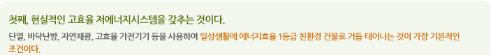 첫째, 현실적인 고효율 저에너지시스템을 갖추는 것이다.
단열, 바닥난방, 자연채광, 고효율 가전기기 등을 사용하여 일상생활에 에너지효율 1등급 친환경 건물로 거듭 태어나는 것이 가장 기본적인 조건이다.