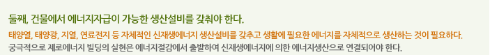 둘째, 건물에서 에너지자급이 가능한 생산설비를 갖춰야 한다.
태양열, 태양광, 지열, 연료전지 등 자체적인 신재생에너지 생산설비를 갖추고 생활에 필요한 에너지를 자체적으로 생산하는 것이 필요하다. 궁극적으로 제로에너지 빌딩의 실현은 에너지절감에서 출발하여 신재생에너지에 의한 에너지생산으로 연결되어야 한다.