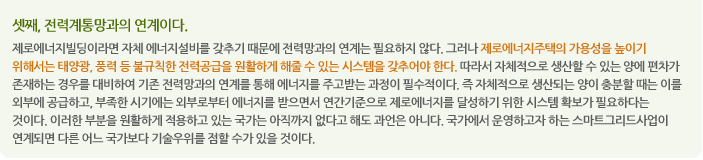 셋째, 전력계통망과의 연계이다.
제로에너지빌딩이라면 자체 에너지설비를 갖추기 때문에 전력망과의 연계는 필요하지 않다. 그러나 제로에너지주택의 가용성을 높이기 위해서는 태양광, 풍력 등 불규칙한 전력공급을 원활하게 해줄 수 있는 시스템을 갖추어야 한다. 따라서 자체적으로 생산할 수 있는 양에 편차가 존재하는 경우를 대비하여 기존 전력망과의 연계를 통해 에너지를 주고받는 과정이 필수적이다. 즉 자체적으로 생산되는 양이 충분할 때는 이를 외부에 공급하고, 부족한 시기에는 외부로부터 에너지를 받으면서 연간기준으로 제로에너지를 달성하기 위한 시스템 확보가 필요하다는 것이다. 이러한 부분을 원활하게 적용하고 있는 국가는 아직까지 없다고 해도 과언은 아니다. 국가에서 운영하고자 하는 스마트그리드사업이 연계되면 다른 어느 국가보다 기술우위를 점할 수가 있을 것이다.              