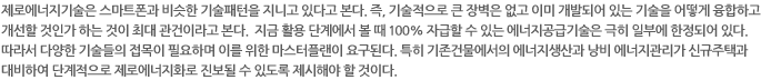 제로에너지기술은 스마트폰과 비슷한 기술패턴을 지니고 있다고 본다. 즉, 기술적으로 큰 장벽은 없고 이미 개발되어 있는 기술을 어떻게 융합하고 개선할 것인가 하는 것이 최대 관건이라고 본다.  지금 활용 단계에서 볼 때 100% 자급할 수 있는 에너지공급기술은 극히 일부에 한정되어 있다. 따라서 다양한 기술들의 접목이 필요하며 이를 위한 마스터플랜이 요구된다. 특히 기존건물에서의 에너지생산과 낭비 에너지관리가 신규주택과 대비하여 단계적으로 제로에너지화로 진보될 수 있도록 제시해야 할 것이다.