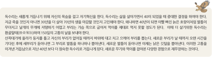 독수리는 새롭게 거듭나기 위해 자신의 목숨을 걸고 자기혁신을 한다. 독수리는 삶을 살아가면서 40이 되었을 때 중대한 결정을 하여야 한다. 지금 죽을 것인지 아니면 30년을 더 살아 70년의 생을 마감할 것인지 고민해야 한다. 왜냐하면 40년이 되면 이빨 빠진 늙은 호랑이처럼 발톱이 무뎌지고 날개의 무게에 지탱하기 어렵고 부리는 가슴 쪽으로 굽어져 먹이를 제대로 먹지 못할 정도가 된다.  이때 더 살기위한 독수리는 환골탈태(換骨奪胎)하여 150일의 고통의 날을 보내야 한다. 
산꼭대기에 올라가 둥지를 틀고 자신의 부리가 없어질 때까지 바위에 대고 치고 으깨어 부리를 뽑는다. 새로운 부리가 날 때까지 오랜 시간을 기다린 후에 새부리가 돋아나면 그 부리로 발톱을 하나하나 뽑아낸다. 새로운 발톱이 돋아나면 이제는 낡은 깃털을 뽑아낸다. 이러한 고통을 이겨낸 거듭남으로 지난 40년 보다 더 원숙한 독수리로 거듭나게 된다. 새로운 무기와 먹이를 잡아본 다양한 경험으로 재무장하는 것이다. 