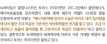 뉴욕타임즈 칼럼니스트인 토머스 프리더먼은 코드그린에서 클린에너지, 에너지효율성을 강조하였다. 내용 중에 제프리 이멜트 GE회장 말을 인용하여 보면 이렇다.  “에너지분야에 있어서 오늘은 아직도 내가 입사했을 때 당시 팔던 것과 똑같은 기본적인 석탄화력발전 전기를 팔고 있다.  조금 더 개선되고 효율이 좋아졌을 뿐 근본적으로 똑같은 모델이다.”라고 말하고 있다. 결론적으로 녹색혁명이 세계역사에 비추어 가장 거대한 혁명이 될 것이라고 토머스 프리더먼은 말하고 있다.  