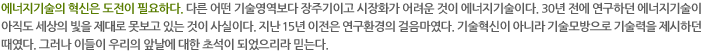 에너지기술의 혁신은 도전이 필요하다. 다른 어떤 기술영역보다 장주기이고 시장화가 어려운 것이 에너지기술이다. 30년 전에 연구하던 에너지기술이 아직도 세상의 빛을 제대로 못보고 있는 것이 사실이다. 지난 15년 이전은 연구환경의 걸음마였다. 기술혁신이 아니라 기술모방으로 기술력을 제시하던 때였다. 그러나 이들이 우리의 앞날에 대한 초석이 되었으리라 믿는다. 