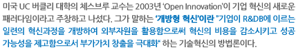 미국 UC 버클리 대학의 체스브루 교수는 2003년 ‘Open Innovation’이 기업 혁신의 새로운 패러다임이라고 주창하고 나섰다. 그가 말하는 ‘개방형 혁신’이란 ”기업이 R&DB에 이르는 일련의 혁신과정을 개방하여 외부자원을 활용함으로써 혁신의 비용을 감소시키고 성공 가능성을 제고함으로서 부가가치 창출을 극대화“ 하는 기술혁신의 방법론이다.