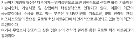 지금까지 개방형 혁신은 다루어지는 영역측면으로 보면 정책적으로 산학연 협력, 기술이전, 기술사업화, 기술시장 및 창업에서 핵심정책으로 연결되고 있다. 이들이 최근의 공공분야에서 주시를 받고 있는 부분은 인터넷기반의 기술교류, IP의 전략적 관리, 비즈니스모델의 중요성, 글로벌 혁신 네트워크에서 연계적으로 운영되고 있는 점이 최근의 트렌드이다.
여기서 무엇보다 강조하고 싶은 점은 IP의 전략적 관리를 통한 글로벌 혁신 네트워크의 강화이다.  