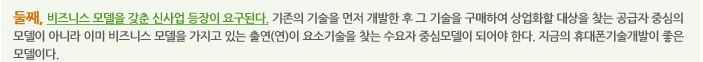 둘째, 비즈니스 모델을 갖춘 신사업 등장이 요구된다. 기존의 기술을 먼저 개발한 후 그 기술을 구매하여 상업화할 대상을 찾는 공급자 중심의 모델이 아니라 이미 비즈니스 모델을 가지고 있는 출연(연)이 요소기술을 찾는 수요자 중심모델이 되어야 한다. 지금의 휴대폰기술개발이 좋은 모델이다.