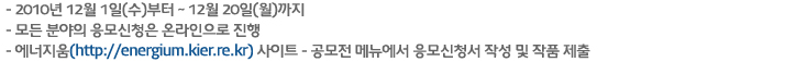 -2010년 12월 1일(수)부터 ~ 12월 20일(월)까지
- 모든 분야의 응모신청은 온라인으로 진행
- 에너지움(http://energium.kier.re.kr) 사이트 - 공모전 메뉴에서 응모신청서 작성 및 작품 제출