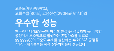 고순도(99.9999%), 고회수율(80%), 고생산성(290 Nm3/m3.h)의 우수한 성능 한국에너지기술연구원(황주호 원장)은 석유화학 등 다양한 공정에서 부수적으로 발생하는 혼합가스를 원료로 99.9999%의 고순도 수소를 생산하는 수소PSA* 공정을 개발, 국내기술로는 처음 상용화하는데 성공했다. 
