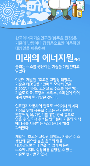 한국에너지기술연구원(황주호 원장)은 기존에 난방이나 급탕용으로만 이용하던 태양열을 이용하여
미래의 에너지원이라 불리는 수소를 생산하는 기술을 개발했다고 밝혔다.
	
이번에 개발된 「초고온 고집광 태양로」기술은 태양광을 1만배로 모아서 얻은 2,200℃ 이상의 고온으로 수소를 생산하는 기술로 미국, 프랑스, 스위스, 스페인에 이어 세계 5번째로 개발된 것이다.
	
연료전지자동차의 연료로 쓰이거나 에너지 저장을 위해 사용될 수소는 전기분해나 열분해 방식, 개질기를 통한 방식 등으로 얻을 수 있으나 수소를 만드는데 기존의 화석 에너지를 사용하는 등의 문제가 해결 과제였다.
	
개발된 「초고온 고집광 태양로」 기술은 수소 생산에 필요한 높은 온도의 열을 태양광으로부터 얻을 수 있기 때문에 수소에너지의 상용화를 앞당길 수 있는 기술로 평가받고 있다.