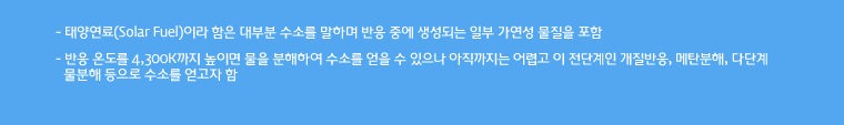 - 태양연료(Solar Fuel)이라 함은 대부분 수소를 말하며 반응 중에 생성되는 일부 가연성 물질을 포함
	
- 반응 온도를 4,300K까지 높이면 물을 분해하여 수소를 얻을 수 있으나 아직까지는 어렵고 이 전단계인 개질반응, 메탄분해, 다단계 물분해 등으로 수소를 얻고자 함