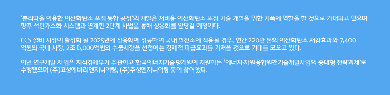 '분리막을 이용한 이산화탄소 포집 통합 공정'의 개발은 저비용 이산화탄소 포집 기술 개발을 위한 기폭제 역할을 할 것으로 기대되고 있으며 향후 석탄가스화 시스템과 연계한 2단계 사업을 통해 상용화를 앞당길 예정이다.
CCS 설비 시장이 활성화 될 2025년에 상용화에 성공하여 국내 발전소에 적용될 경우, 연간 220만 톤의 이산화탄소 저감효과와 7,400억원의 국내 시장, 2조 6,000억원의 수출시장을 선점하는 경제적 파급효과를 가져올 것으로 기대를 모으고 있다. 
이번 연구개발 사업은 지식경제부가 주관하고 한국에너지기술평가원이 지원하는 '에너지·자원융합원천기술개발사업의 중대형 전략과제'로 수행됐으며 (주)효성에바라엔지니어링, (주)주성엔지니어링 등이 참여했다.
