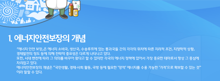 1. 에너지안전보장의 개념<br />
「에너지 안전 보장」은 에너지 소비국, 생산국, 수송루트에 있는 통과국들 간의 각각의 위치에 따른 지리적 조건, 지정학적 상황, 경제발전의 정도 등에 의해 전략적 중요성은 다르게 나타나고 있다. 
또한, 시대 변천에 따라 그 의의를 바꾸어 왔다고 할 수 있지만 각국의 에너지 정책에 있어서 가장 중요한 테마로서 항상 그 중심에 자리잡고 있다.
에너지안전보장의 개념은 “국민생활, 경제·사회 활동, 국방 등에 필요한 ‘양적’ 에너지를 수용 가능한 ‘가격’으로 확보할 수 있는 것” 이라 말할 수 있다.