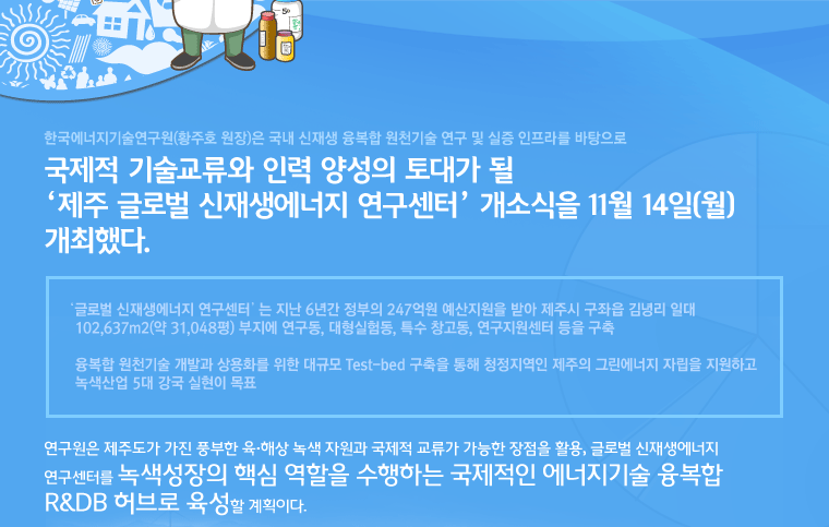 한국에너지기술연구원(황주호 원장)은 국내 신재생 융복합 원천기술 연구 및 실증 인프라를 바탕으로 국제적 기술교류와 인력 양성의 토대가 될‘제주 글로벌 신재생에너지 연구센터’ 개소식을 11월 14일(월) 개최했다.‘글로벌 신재생에너지 연구센터’는 지난 6년간 정부의 247억원 예산지원을 받아 제주시 구좌읍 김녕리 일대 102,637m2(약 31,048평) 부지에 연구동, 대형실험동, 특수 창고동, 연구지원센터 등을 구축 융복합 원천기술 개발과 상용화를 위한 대규모 Test-bed 구축을 통해 청정지역인 제주의 그린에너지 자립을 지원하고 녹색산업 5대 강국 실현이 목표연구원은 제주도가 가진 풍부한 육·해상 녹색 자원과 국제적 교류가 가능한 장점을 활용, 글로벌 신재생에너지 연구센터를 녹색성장의 핵심 역할을 수행하는 국제적인 에너지기술 융복합 R&DB 허브로 육성할 계획이다.