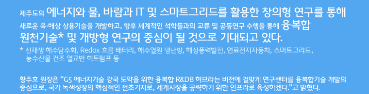 제주도의 에너지와 물, 바람과 IT 및 스마트그리드를 활용한 창의형 연구를 통해 새로운 육·해상 상용기술을 개발하고, 향후 세계적인 석학들과의 교류 및 공동연구 수행을 통해 융복합 원천기술* 및 개방형 연구의 중심이 될 것으로 기대되고 있다. 
* 신재생 해수담수화, Redox 흐름 배터리, 해수열원 냉난방, 해상풍력발전, 연료전지자동차, 스마트그리드, 농수산물 건조 열교반 히트펌프 등 황주호 원장은 “G5 에너지기술 강국 도약을 위한 융복합 R&DB 허브라는 비전에 걸맞게 연구센터를 융복합기술 개발의 중심으로, 국가 녹색성장의 핵심적인 전초기지로, 세계시장을 공략하기 위한 인프라로 육성하겠다.”고 밝혔다.